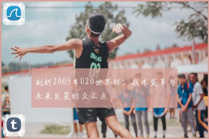 剖析2005年U20世界杯:战术变革与未来巨星的交汇点