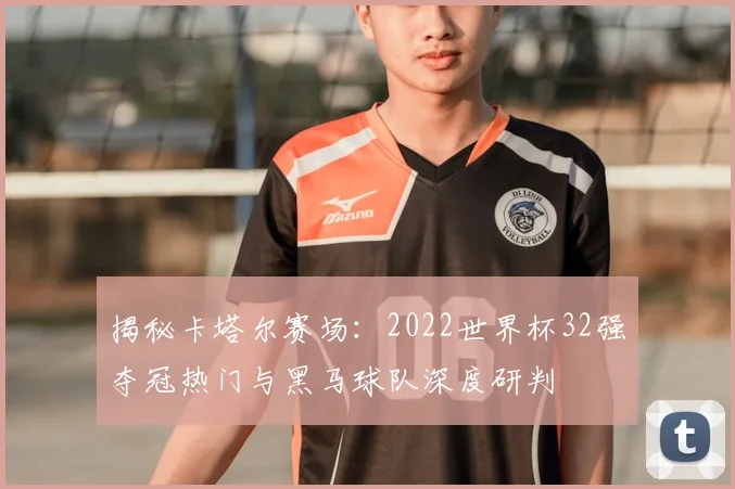揭秘卡塔尔赛场：2022世界杯32强夺冠热门与黑马球队深度研判
