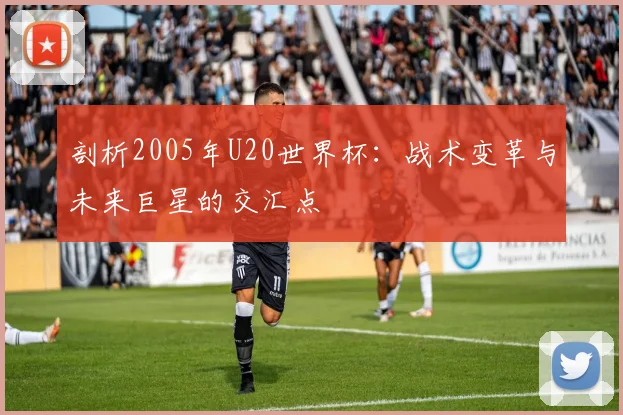 剖析2005年U20世界杯:战术变革与未来巨星的交汇点