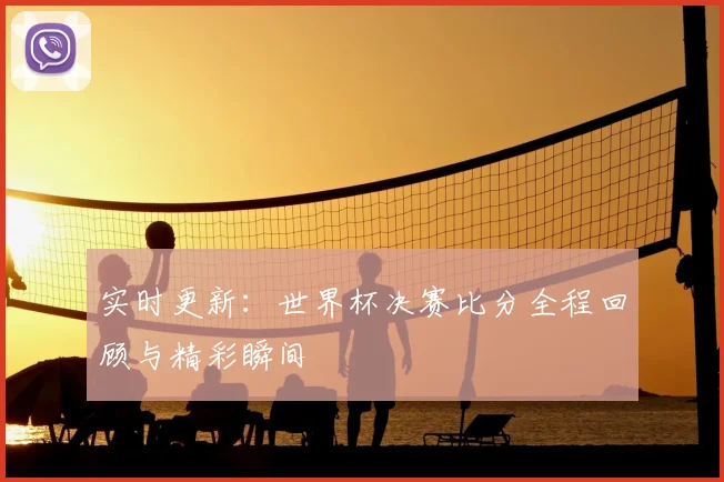 实时更新：世界杯决赛比分全程回顾与精彩瞬间