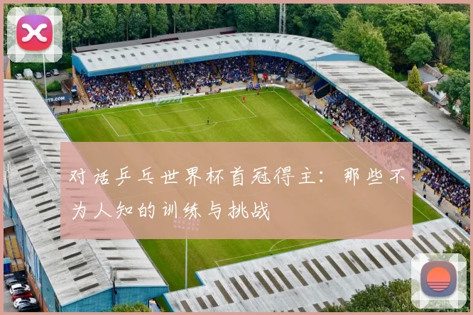 对话乒乓世界杯首冠得主:那些不为人知的训练与挑战