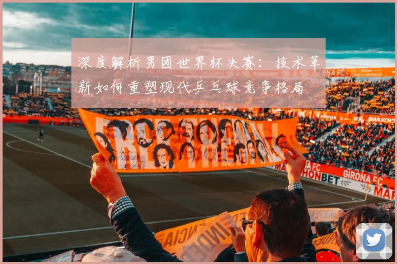 深度解析男团世界杯决赛：技术革新如何重塑现代乒乓球竞争格局