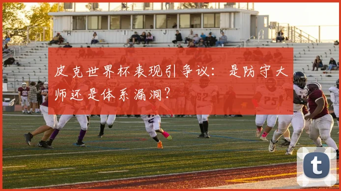 皮克世界杯表现引争议:是防守大师还是体系漏洞?