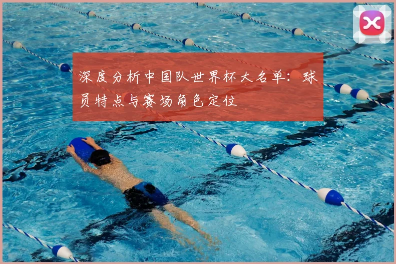 深度分析中国队世界杯大名单：球员特点与赛场角色定位