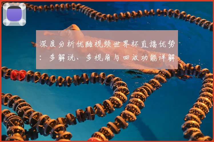深度分析优酷视频世界杯直播优势：多解说、多视角与回放功能详解