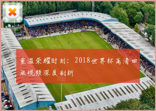 重温荣耀时刻：2018世界杯高清回放视频深度剖析