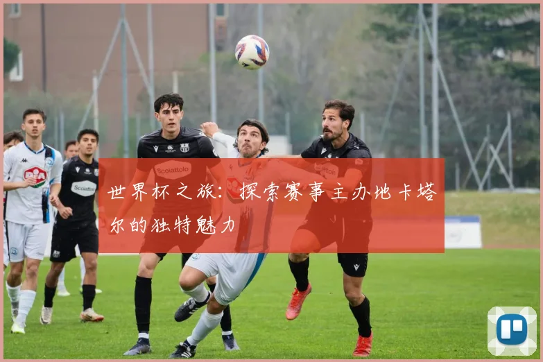 世界杯之旅:探索赛事主办地卡塔尔的独特魅力