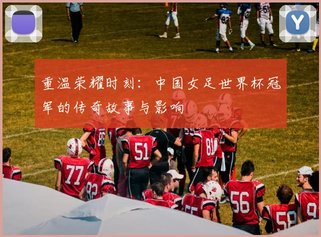 重温荣耀时刻：中国女足世界杯冠军的传奇故事与影响