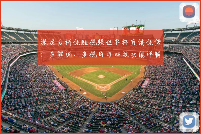 深度分析优酷视频世界杯直播优势：多解说、多视角与回放功能详解