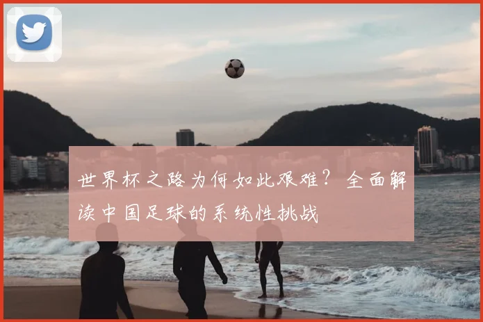 世界杯之路为何如此艰难?全面解读中国足球的系统性挑战