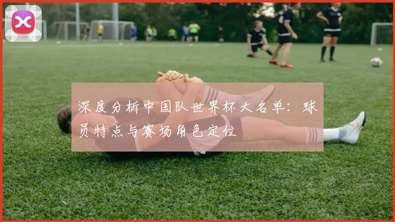 深度分析中国队世界杯大名单：球员特点与赛场角色定位