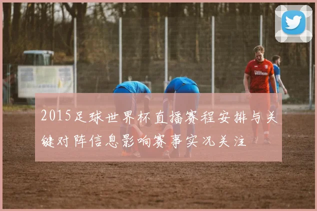 2015足球世界杯直播赛程安排与关键对阵信息影响赛事实况关注