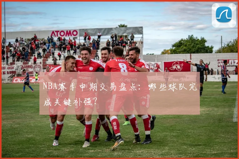 NBA赛季中期交易盘点：哪些球队完成关键补强？